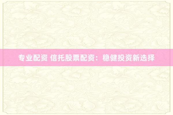 专业配资 信托股票配资：稳健投资新选择