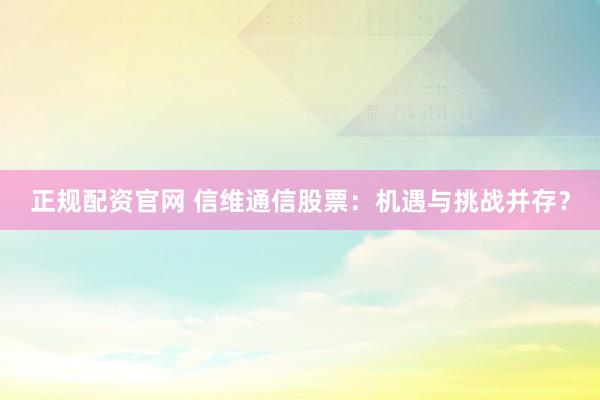 正规配资官网 信维通信股票：机遇与挑战并存？