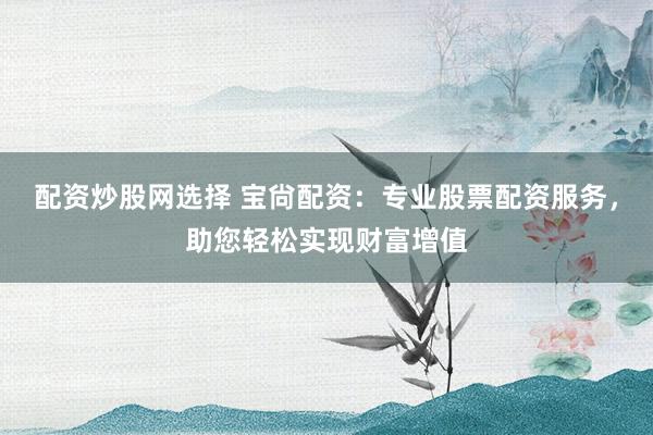 配资炒股网选择 宝尙配资：专业股票配资服务，助您轻松实现财富增值