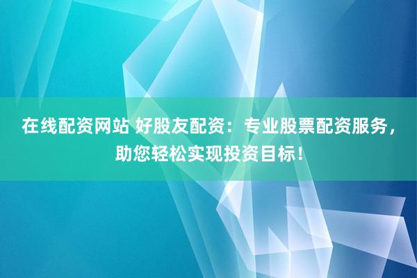 在线配资网站 好股友配资：专业股票配资服务，助您轻松实现投资目标！