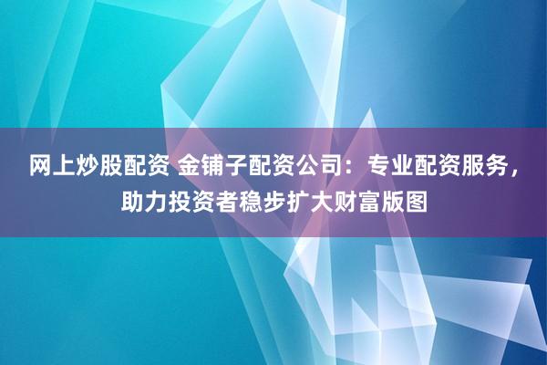 网上炒股配资 金铺子配资公司：专业配资服务，助力投资者稳步扩大财富版图
