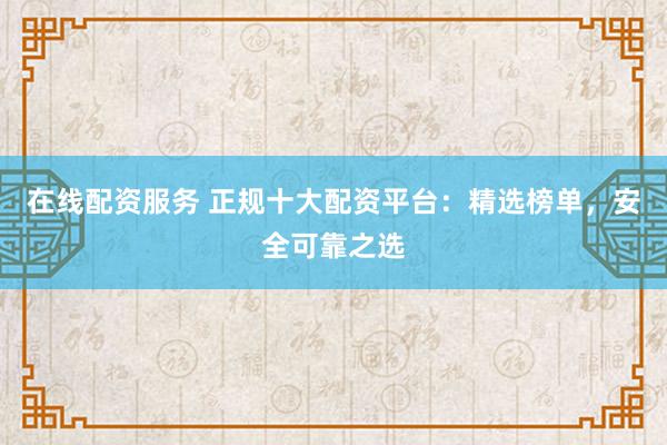 在线配资服务 正规十大配资平台：精选榜单，安全可靠之选