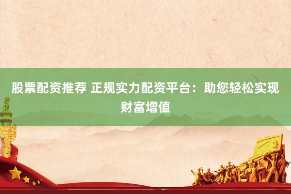 股票配资推荐 正规实力配资平台：助您轻松实现财富增值