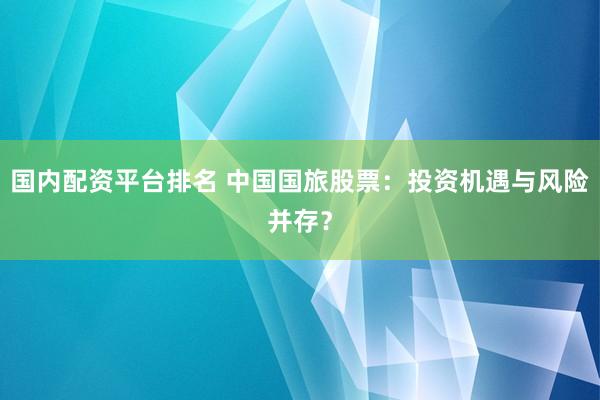 国内配资平台排名 中国国旅股票：投资机遇与风险并存？