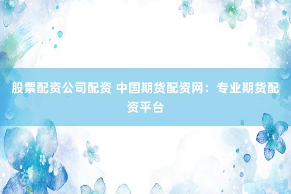 股票配资公司配资 中国期货配资网：专业期货配资平台