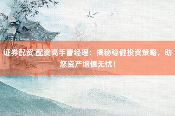 证券配资 配资高手曹经理：揭秘稳健投资策略，助您资产增值无忧！