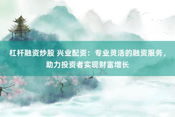杠杆融资炒股 兴业配资：专业灵活的融资服务，助力投资者实现财富增长