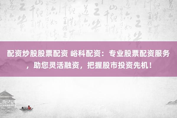配资炒股股票配资 峪科配资：专业股票配资服务，助您灵活融资，把握股市投资先机！