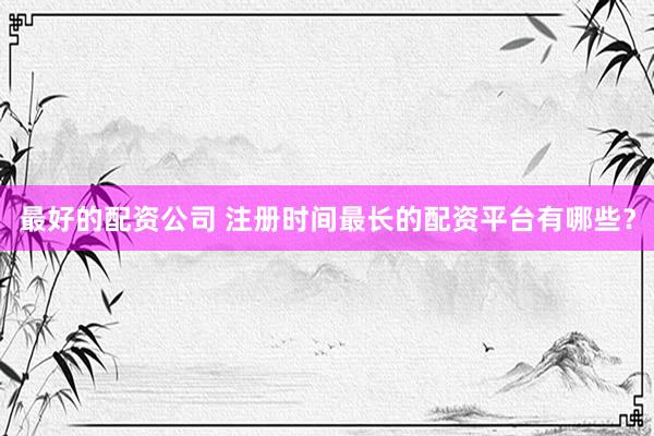 最好的配资公司 注册时间最长的配资平台有哪些？