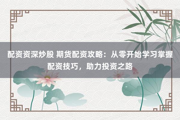 配资资深炒股 期货配资攻略：从零开始学习掌握配资技巧，助力投资之路