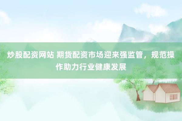 炒股配资网站 期货配资市场迎来强监管，规范操作助力行业健康发展