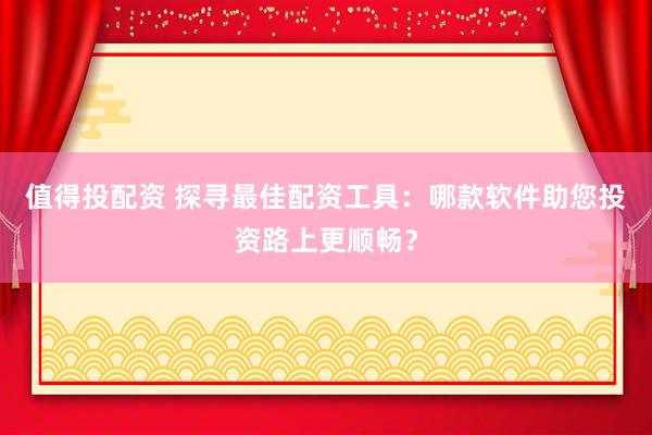 值得投配资 探寻最佳配资工具：哪款软件助您投资路上更顺畅？
