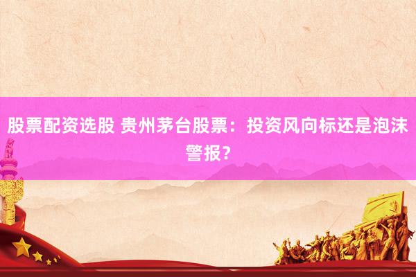 股票配资选股 贵州茅台股票：投资风向标还是泡沫警报？