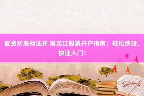 配资炒股网选择 黑龙江股票开户指南：轻松炒股，快速入门！