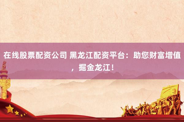在线股票配资公司 黑龙江配资平台：助您财富增值，掘金龙江！
