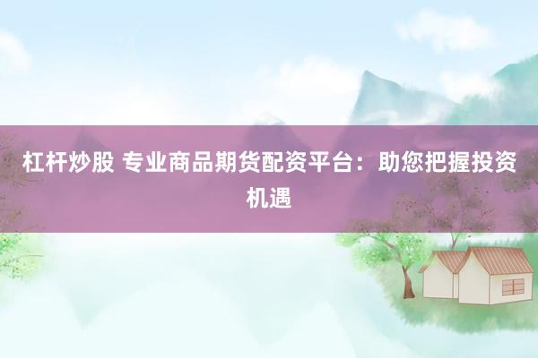 杠杆炒股 专业商品期货配资平台：助您把握投资机遇