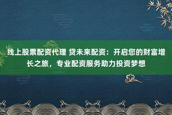 线上股票配资代理 贷未来配资：开启您的财富增长之旅，专业配资服务助力投资梦想