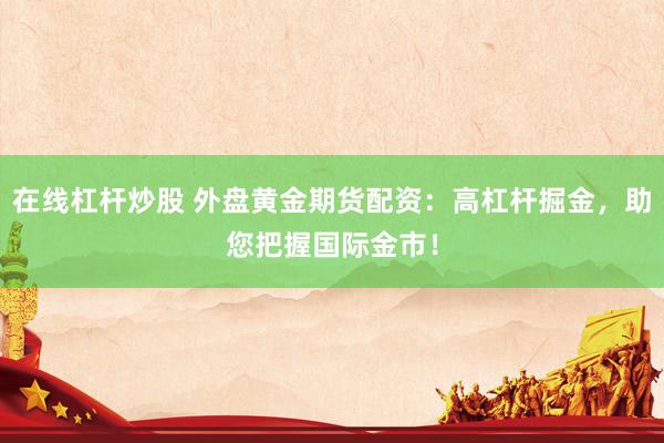 在线杠杆炒股 外盘黄金期货配资：高杠杆掘金，助您把握国际金市！