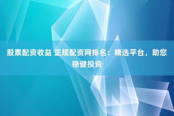 股票配资收益 正规配资网排名:精选平台,助您稳健投资
