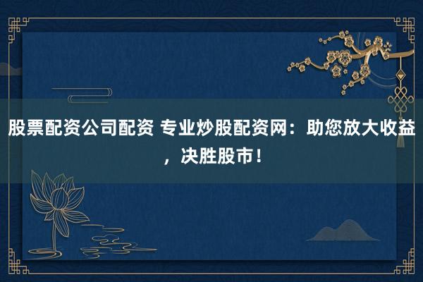 股票配资公司配资 专业炒股配资网:助您放大收益,决胜股市!