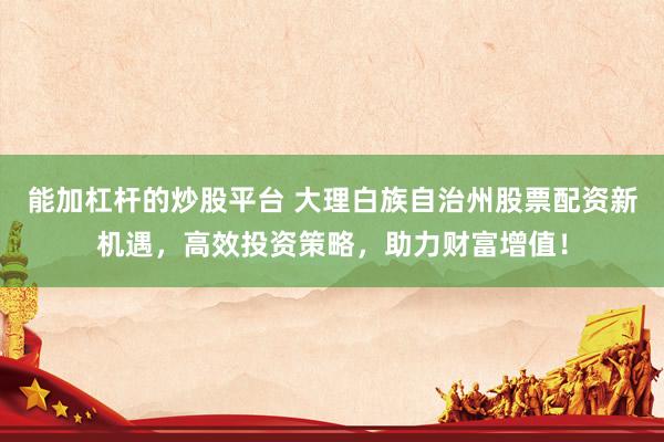 能加杠杆的炒股平台 大理白族自治州股票配资新机遇,高效投资策略,助力财富增值!