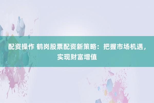 配资操作 鹤岗股票配资新策略:把握市场机遇,实现财富增值