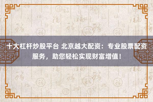 十大杠杆炒股平台 北京越大配资：专业股票配资服务，助您轻松实现财富增值！