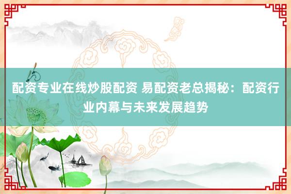 配资专业在线炒股配资 易配资老总揭秘：配资行业内幕与未来发展趋势
