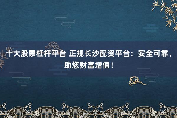 十大股票杠杆平台 正规长沙配资平台：安全可靠，助您财富增值！