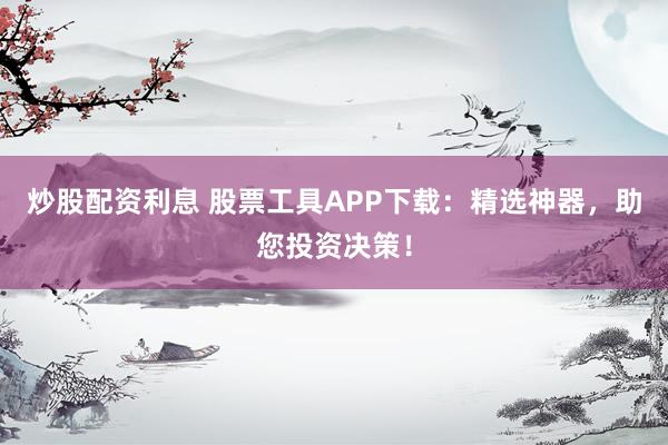 炒股配资利息 股票工具APP下载:精选神器,助您投资决策!