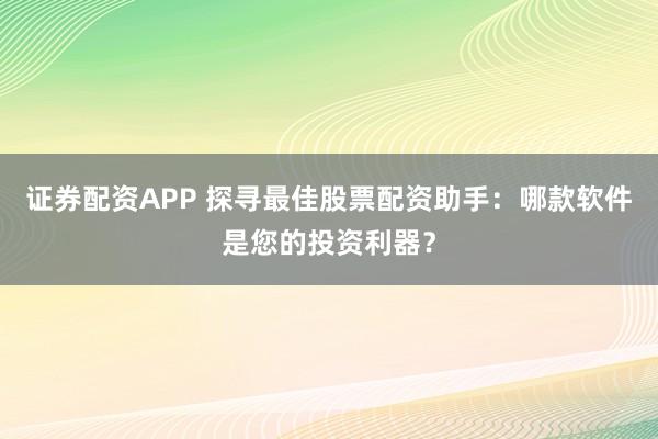 证券配资APP 探寻最佳股票配资助手：哪款软件是您的投资利器？