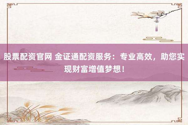 股票配资官网 金证通配资服务:专业高效,助您实现财富增值梦想!