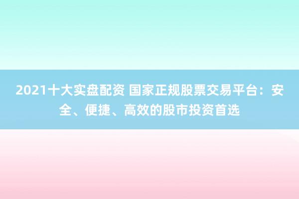 2021十大实盘配资 国家正规股票交易平台：安全、便捷、高效的股市投资首选