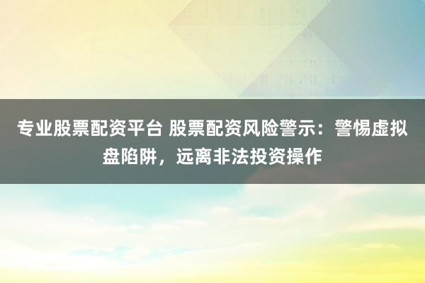 专业股票配资平台 股票配资风险警示：警惕虚拟盘陷阱，远离非法投资操作