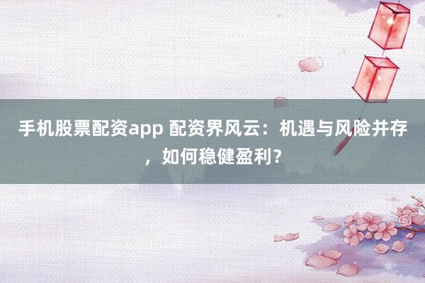 手机股票配资app 配资界风云：机遇与风险并存，如何稳健盈利？