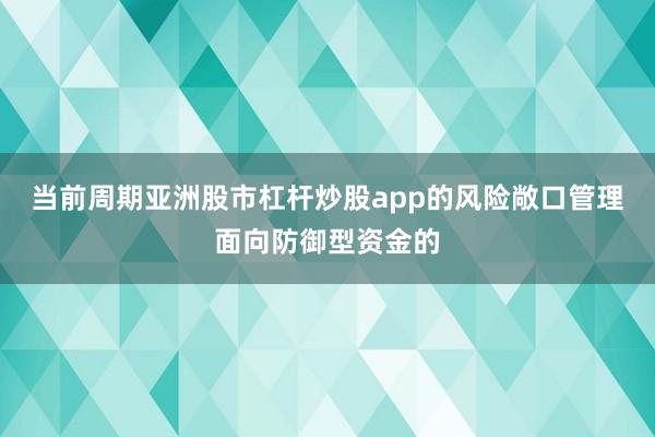 当前周期亚洲股市杠杆炒股app的风险敞口管理面向防御型资金的