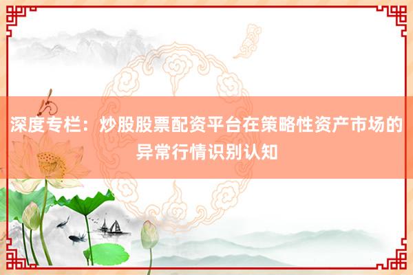 深度专栏：炒股股票配资平台在策略性资产市场的异常行情识别认知
