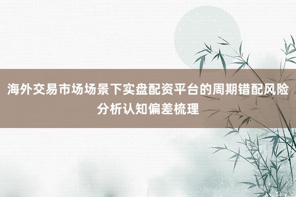 海外交易市场场景下实盘配资平台的周期错配风险分析认知偏差梳理