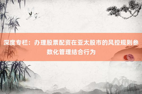 深度专栏：办理股票配资在亚太股市的风控规则参数化管理结合行为