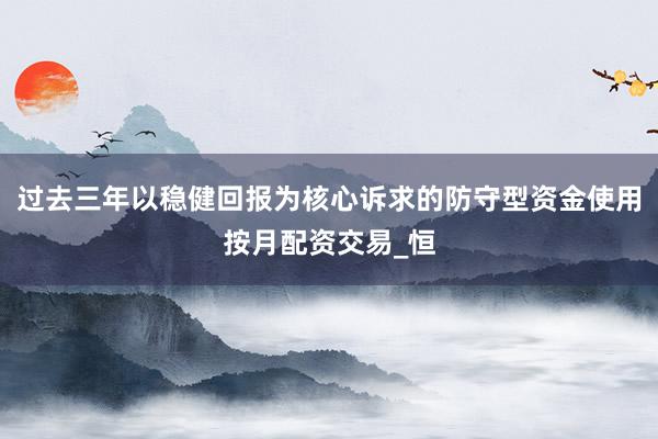 过去三年以稳健回报为核心诉求的防守型资金使用按月配资交易_恒