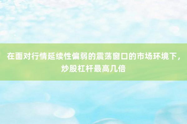 在面对行情延续性偏弱的震荡窗口的市场环境下，炒股杠杆最高几倍