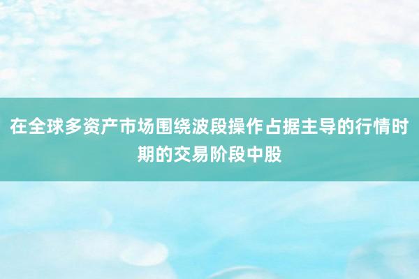 在全球多资产市场围绕波段操作占据主导的行情时期的交易阶段中股