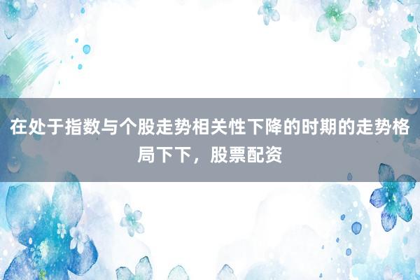 在处于指数与个股走势相关性下降的时期的走势格局下下，股票配资
