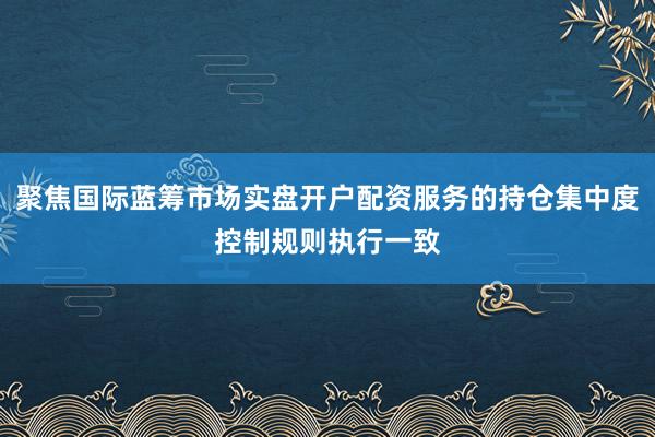 聚焦国际蓝筹市场实盘开户配资服务的持仓集中度控制规则执行一致