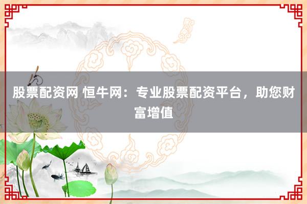 股票配资网 恒牛网：专业股票配资平台，助您财富增值