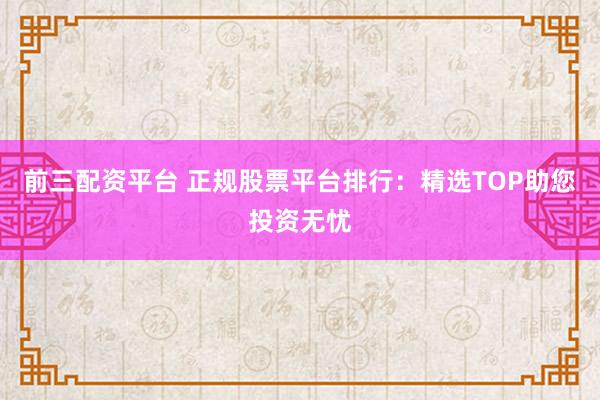 前三配资平台 正规股票平台排行：精选TOP助您投资无忧