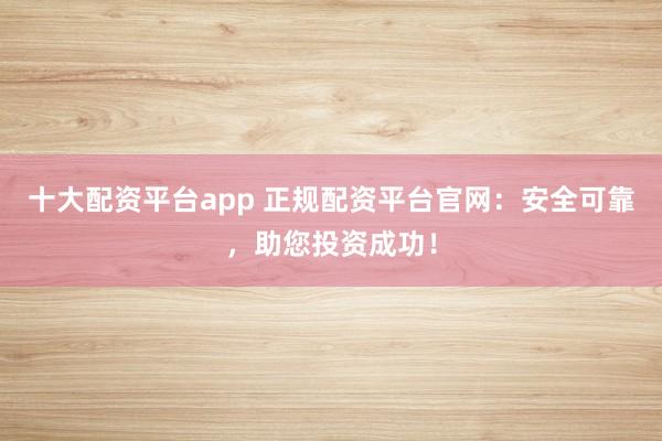 十大配资平台app 正规配资平台官网：安全可靠，助您投资成功！