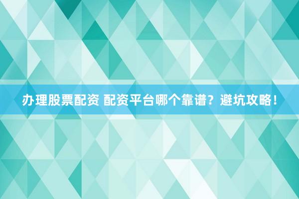 办理股票配资 配资平台哪个靠谱？避坑攻略！