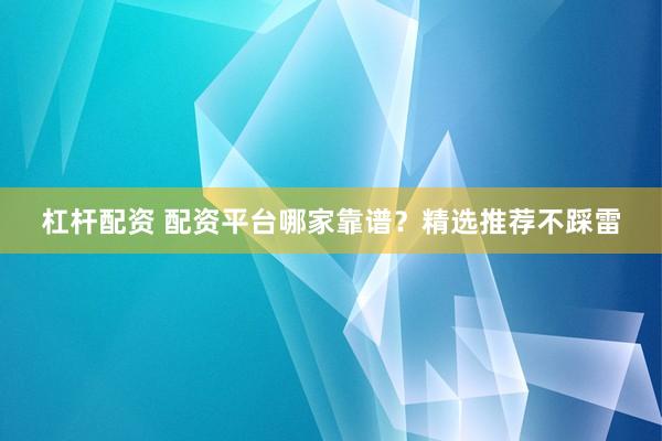 杠杆配资 配资平台哪家靠谱？精选推荐不踩雷