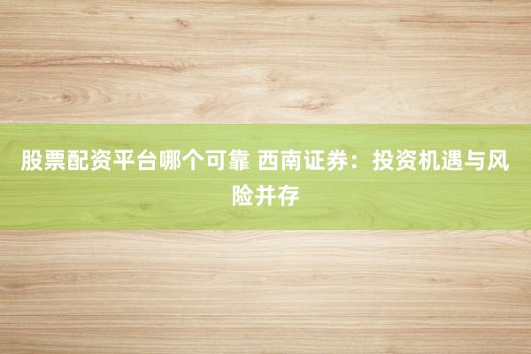 股票配资平台哪个可靠 西南证券：投资机遇与风险并存
